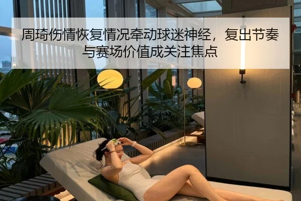 周琦伤情恢复情况牵动球迷神经，复出节奏与赛场价值成关注焦点